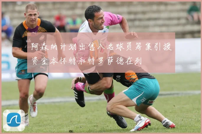 阿森纳计划出售八名球员筹集引援资金本怀特和特罗萨德在列