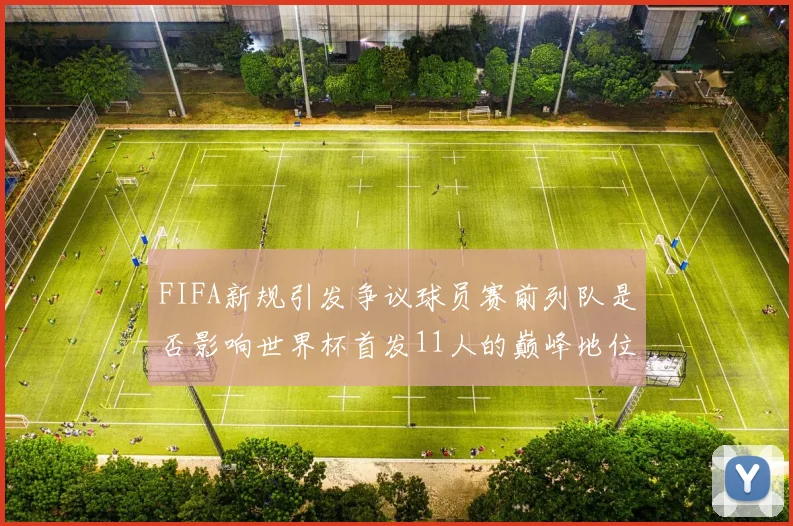 FIFA新规引发争议球员赛前列队是否影响世界杯首发11人的巅峰地位