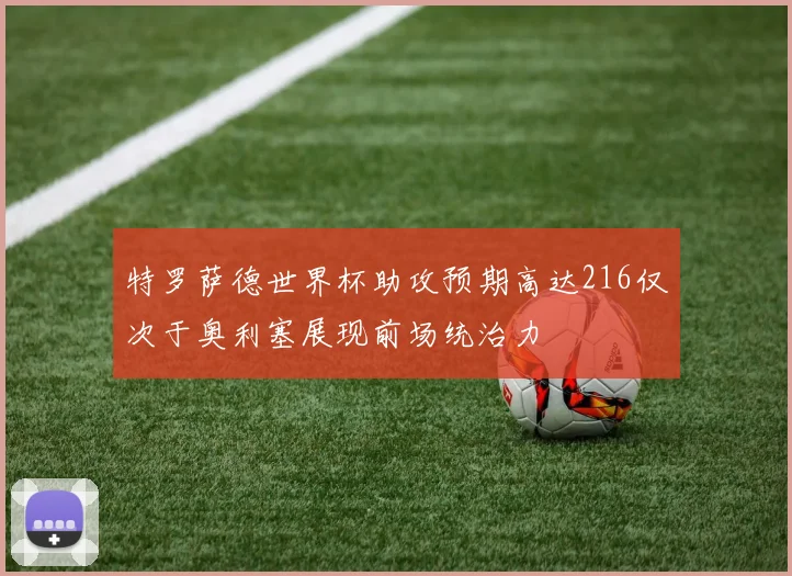 特罗萨德世界杯助攻预期高达216仅次于奥利塞展现前场统治力