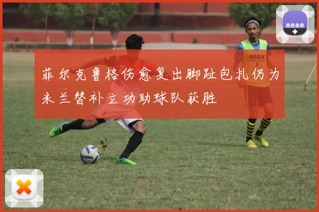 菲尔克鲁格伤愈复出脚趾包扎仍为米兰替补立功助球队获胜