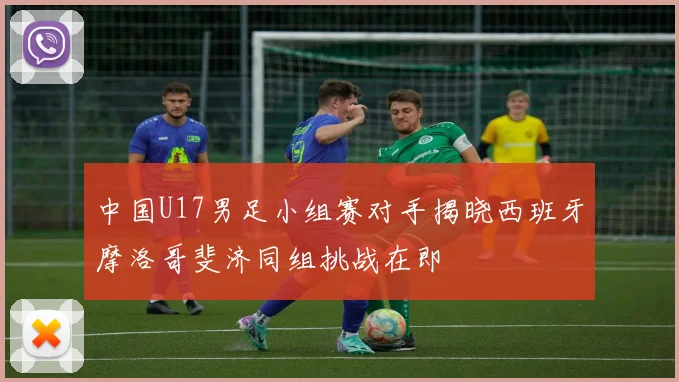 中国U17男足小组赛对手揭晓西班牙摩洛哥斐济同组挑战在即