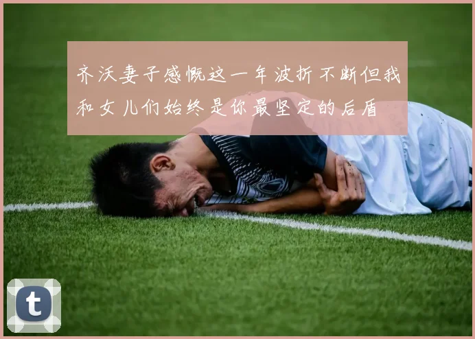 齐沃妻子感慨这一年波折不断但我和女儿们始终是你最坚定的后盾