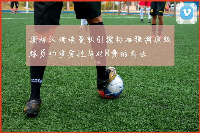 谢林汉姆谈曼联引援标准强调顶级球员的重要性与对M费的看法