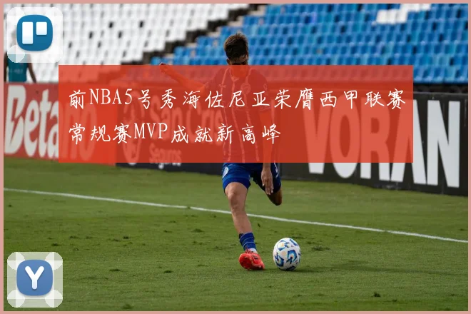 前NBA5号秀海佐尼亚荣膺西甲联赛常规赛MVP成就新高峰