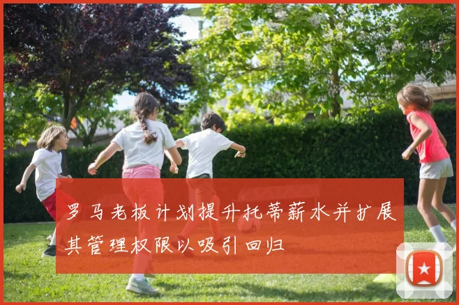 罗马老板计划提升托蒂薪水并扩展其管理权限以吸引回归