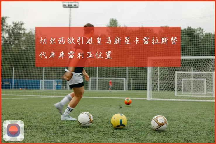 切尔西欲引进皇马新星卡雷拉斯替代库库雷利亚位置