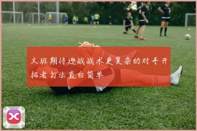 文班期待迎战战术更复杂的对手开拓者打法直白简单