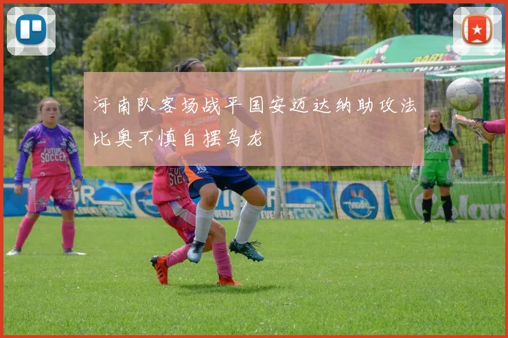 河南队客场战平国安迈达纳助攻法比奥不慎自摆乌龙