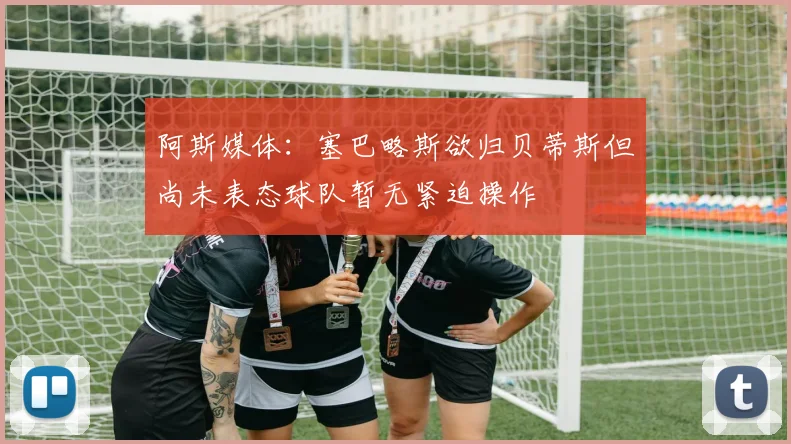 阿斯媒体：塞巴略斯欲归贝蒂斯但尚未表态球队暂无紧迫操作