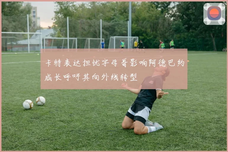 卡特表达担忧字母哥影响阿德巴约成长呼吁其向外线转型